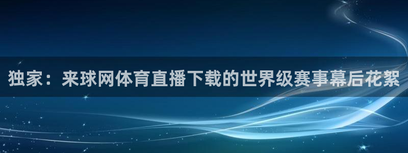 独家：来球网体育直播下载的世界级赛事幕后花絮