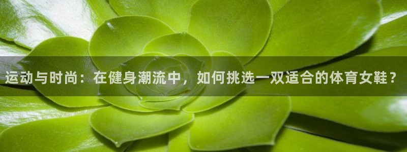运动与时尚：在健身潮流中，如何挑选一双适合的体育女鞋？